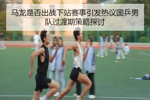 马龙是否出战下站赛事引发热议国乒男队过渡期策略探讨