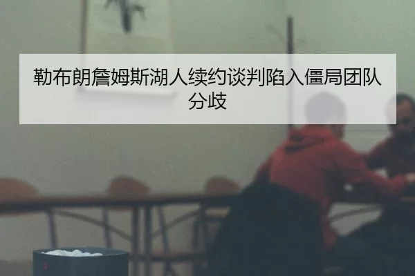 勒布朗詹姆斯湖人续约谈判陷入僵局团队分歧